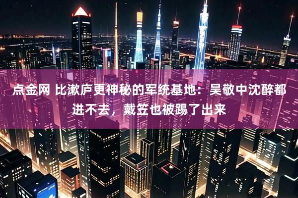 点金网 比漱庐更神秘的军统基地：吴敬中沈醉都进不去，戴笠也被踢了出来