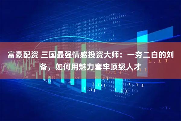 富豪配资 三国最强情感投资大师：一穷二白的刘备，如何用魅力套牢顶级人才