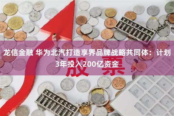 龙信金融 华为北汽打造享界品牌战略共同体：计划3年投入200亿资金