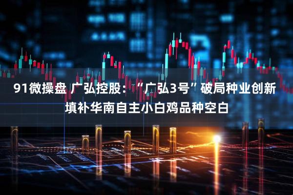 91微操盘 广弘控股：“广弘3号”破局种业创新 填补华南自主小白鸡品种空白