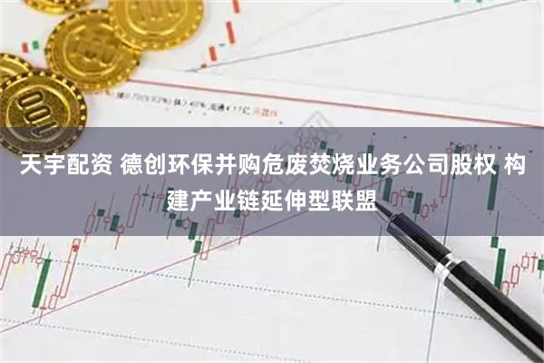 天宇配资 德创环保并购危废焚烧业务公司股权 构建产业链延伸型联盟