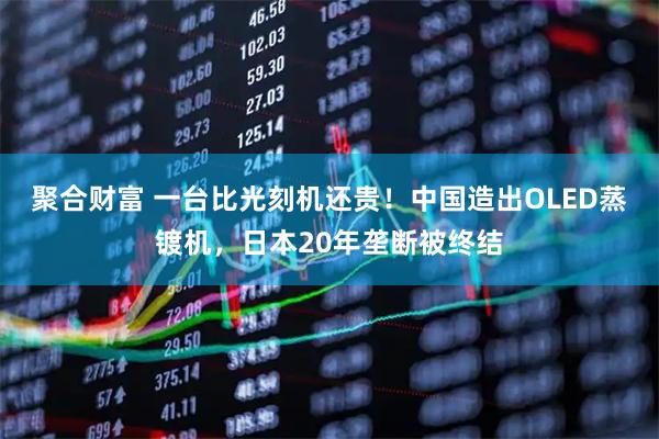 聚合财富 一台比光刻机还贵！中国造出OLED蒸镀机，日本20年垄断被终结