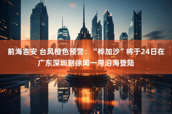 前海吉安 台风橙色预警：“桦加沙”将于24日在广东深圳到徐闻一带沿海登陆