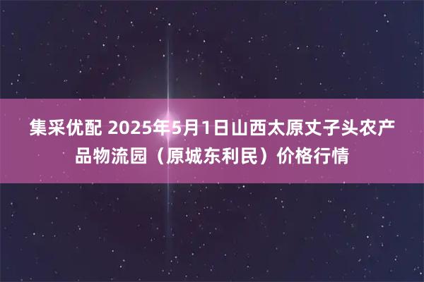 集采优配 2025年5月1日山西太原丈子头农产品物流园（原城东利民）价格行情