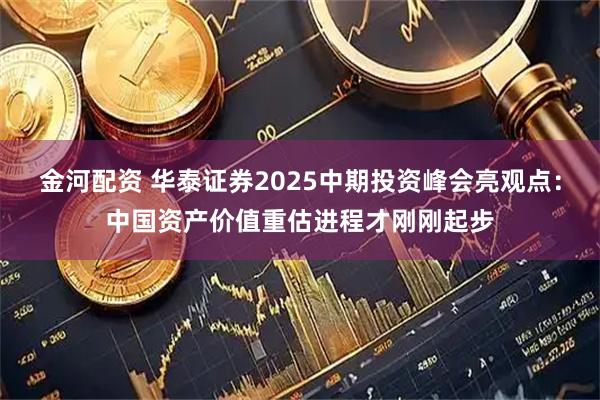 金河配资 华泰证券2025中期投资峰会亮观点：中国资产价值重估进程才刚刚起步