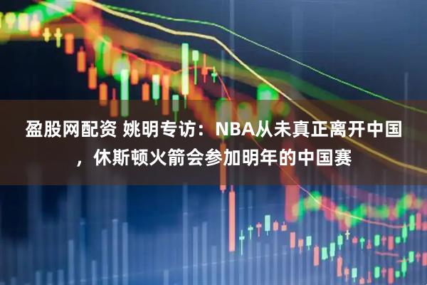 盈股网配资 姚明专访：NBA从未真正离开中国，休斯顿火箭会参加明年的中国赛