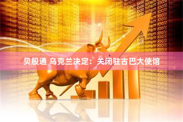 贝股通 乌克兰决定：关闭驻古巴大使馆
