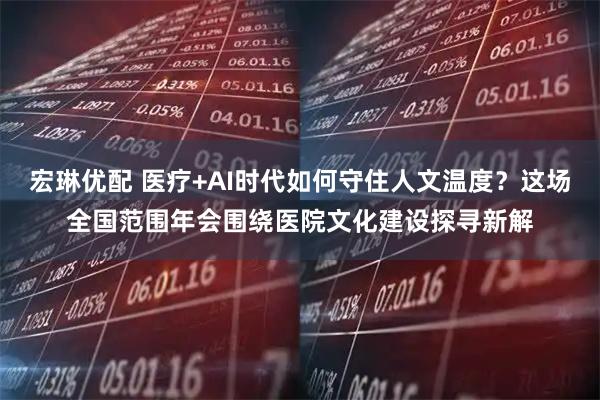 宏琳优配 医疗+AI时代如何守住人文温度？这场全国范围年会围绕医院文化建设探寻新解