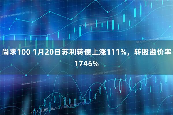尚求100 1月20日苏利转债上涨111%，转股溢价率1746%