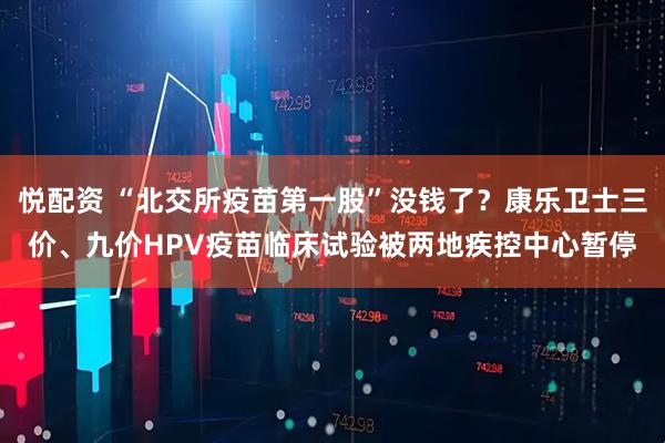 悦配资 “北交所疫苗第一股”没钱了？康乐卫士三价、九价HPV疫苗临床试验被两地疾控中心暂停