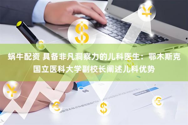 蜗牛配资 具备非凡洞察力的儿科医生：鄂木斯克国立医科大学副校长阐述儿科优势