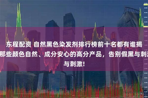 东程配资 自然黑色染发剂排行榜前十名都有谁揭秘那些颜色自然、成分安心的高分产品，告别假黑与刺激!