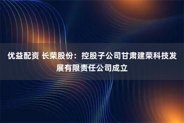 优益配资 长荣股份：控股子公司甘肃建荣科技发展有限责任公司成立