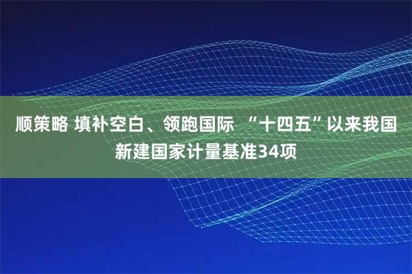 顺策略 填补空白、领跑国际  “十四五”以来我国新建国家计量基准34项