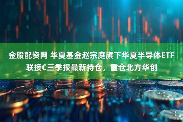 金股配资网 华夏基金赵宗庭旗下华夏半导体ETF联接C三季报最新持仓，重仓北方华创