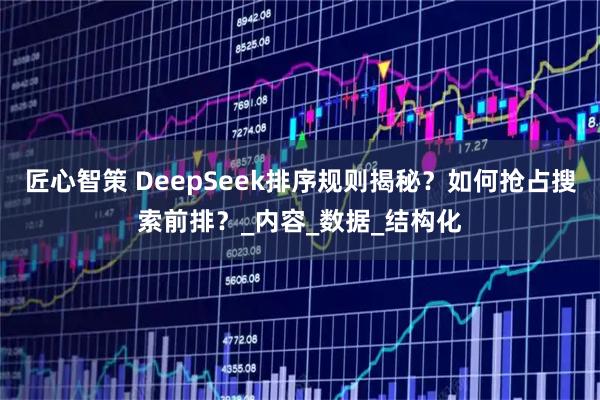 匠心智策 DeepSeek排序规则揭秘？如何抢占搜索前排？_内容_数据_结构化
